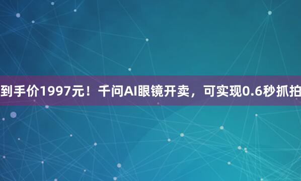 到手价1997元！千问AI眼镜开卖，可实现0.6秒抓拍