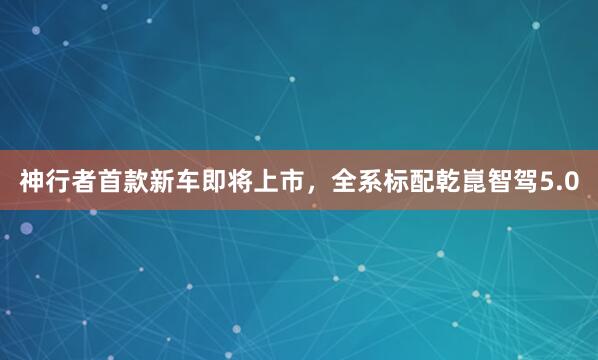 神行者首款新车即将上市，全系标配乾崑智驾5.0