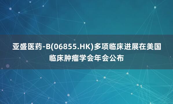 亚盛医药-B(06855.HK)多项临床进展在美国临床肿瘤学会年会公布