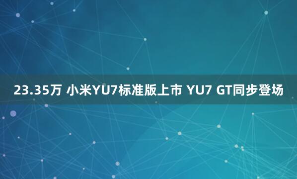 23.35万 小米YU7标准版上市 YU7 GT同步登场