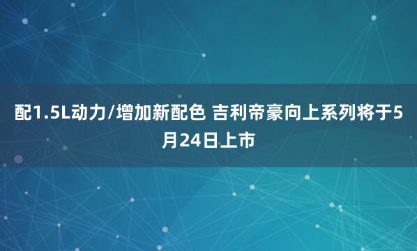 配1.5L动力/增加新配色 吉利帝豪向上系列将于5月24日上市