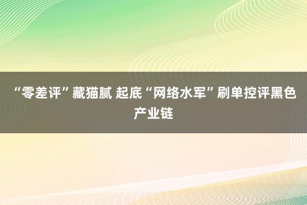 “零差评”藏猫腻 起底“网络水军”刷单控评黑色产业链