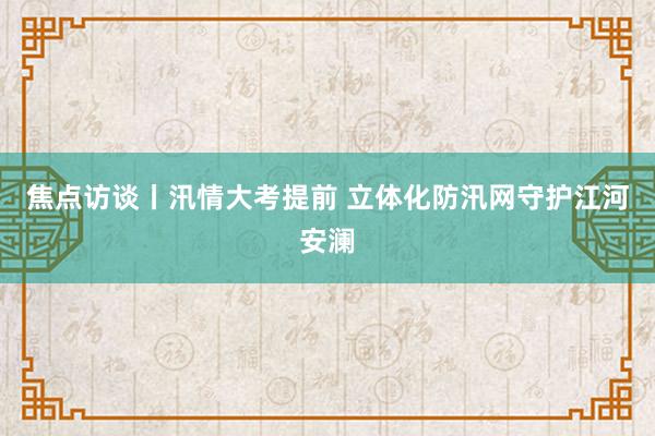 焦点访谈丨汛情大考提前 立体化防汛网守护江河安澜