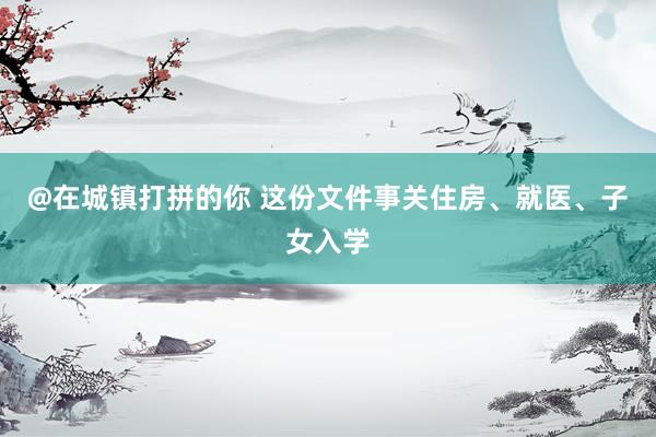 @在城镇打拼的你 这份文件事关住房、就医、子女入学