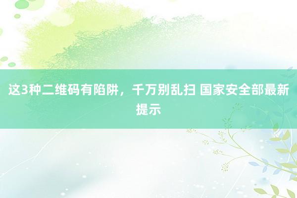 这3种二维码有陷阱，千万别乱扫 国家安全部最新提示