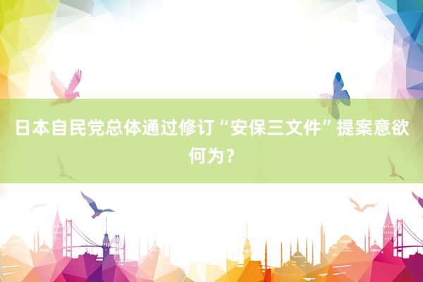 日本自民党总体通过修订“安保三文件”提案意欲何为？