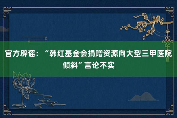 官方辟谣：“韩红基金会捐赠资源向大型三甲医院倾斜”言论不实