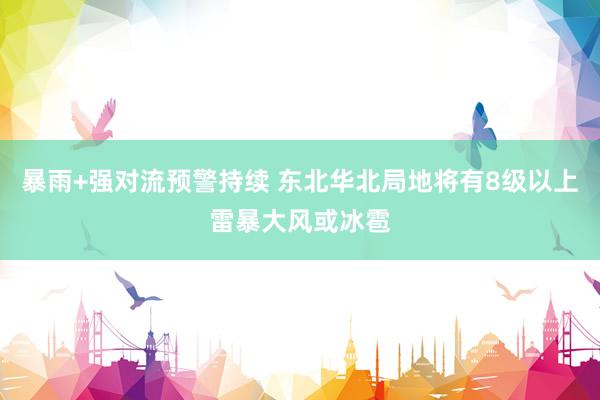 暴雨+强对流预警持续 东北华北局地将有8级以上雷暴大风或冰雹