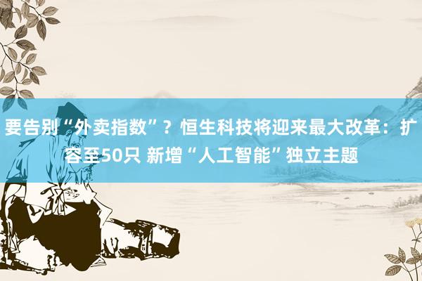 要告别“外卖指数”？恒生科技将迎来最大改革：扩容至50只 新增“人工智能”独立主题