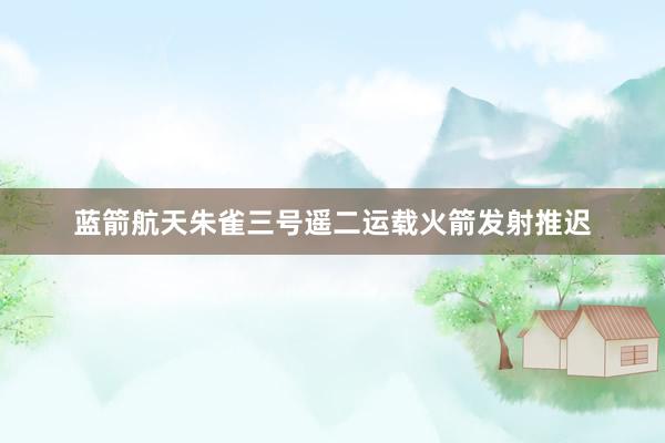 蓝箭航天朱雀三号遥二运载火箭发射推迟