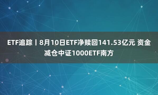 ETF追踪丨8月10日ETF净赎回141.53亿元 资金减仓中证1000ETF南方