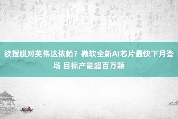 欲摆脱对英伟达依赖？微软全新AI芯片最快下月登场 目标产能超百万颗