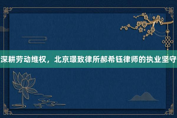深耕劳动维权,北京璟致律所郝希钰律师的执业坚守