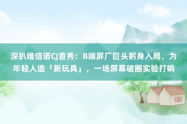 深扒维信诺CJ首秀：B端屏厂巨头躬身入局，为年轻人造「新玩具」，一场屏幕破圈实验打响