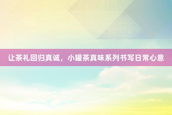 让茶礼回归真诚，小罐茶真味系列书写日常心意