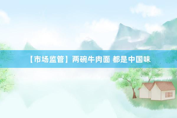 【市场监管】两碗牛肉面 都是中国味
