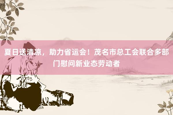 夏日送清凉，助力省运会！茂名市总工会联合多部门慰问新业态劳动者