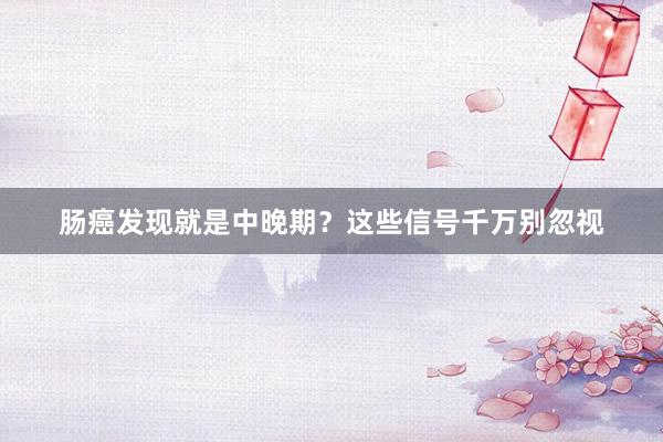 肠癌发现就是中晚期？这些信号千万别忽视