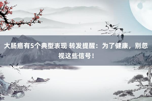 大肠癌有5个典型表现 转发提醒：为了健康，别忽视这些信号！