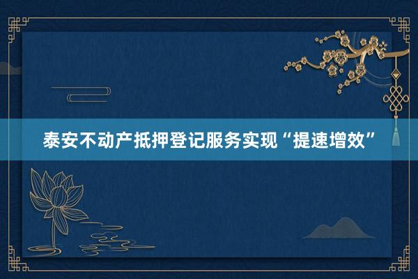 泰安不动产抵押登记服务实现“提速增效”