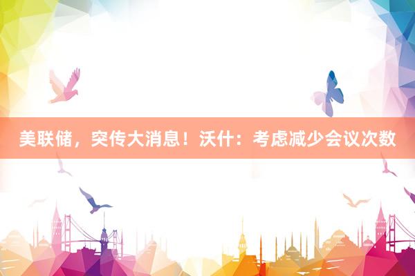 美联储，突传大消息！沃什：考虑减少会议次数