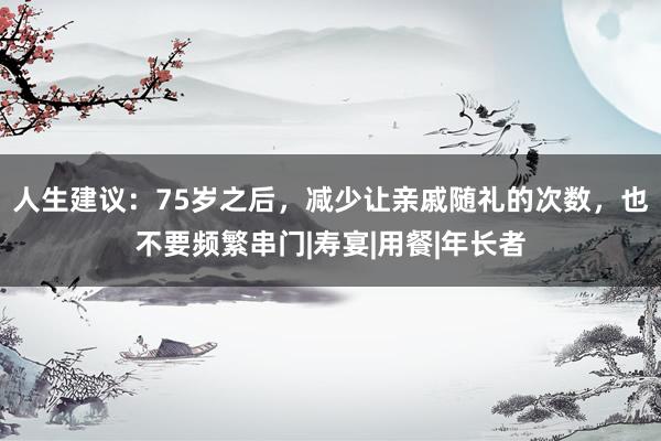 人生建议：75岁之后，减少让亲戚随礼的次数，也不要频繁串门|寿宴|用餐|年长者
