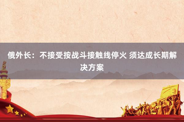 俄外长：不接受按战斗接触线停火 须达成长期解决方案