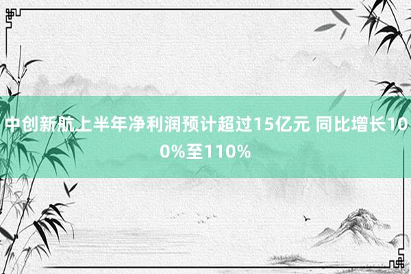 中创新航上半年净利润预计超过15亿元 同比增长100%至110%