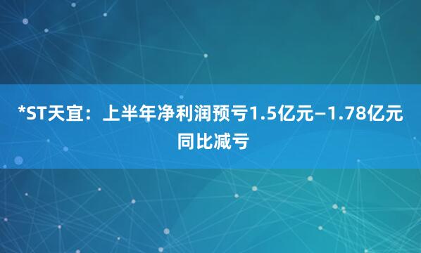 *ST天宜：上半年净利润预亏1.5亿元—1.78亿元 同比减亏
