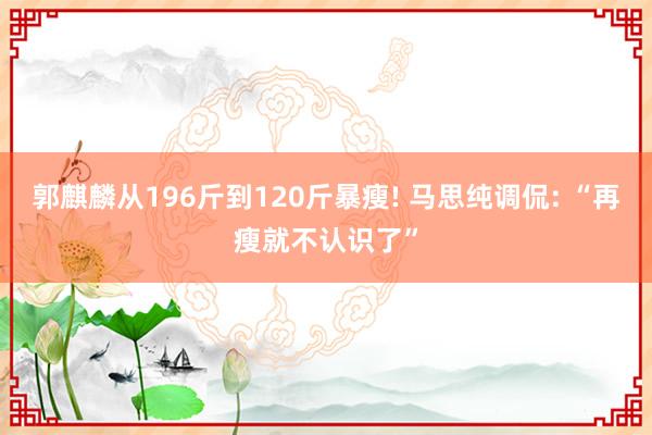 郭麒麟从196斤到120斤暴瘦! 马思纯调侃: “再瘦就不认识了”