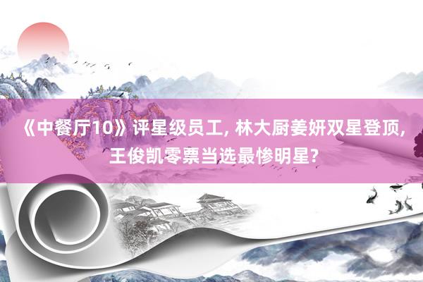 《中餐厅10》评星级员工, 林大厨姜妍双星登顶, 王俊凯零票当选最惨明星?
