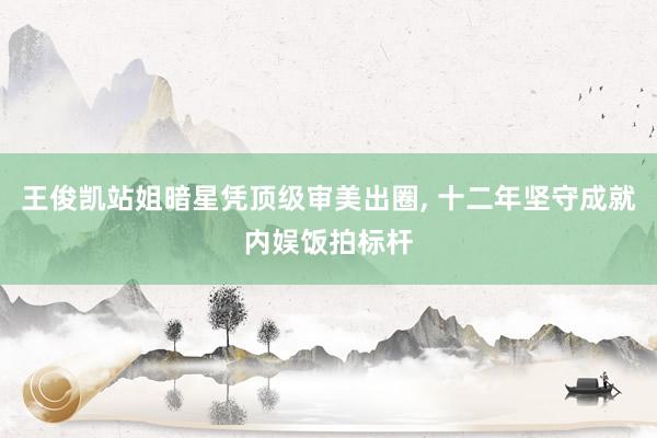 王俊凯站姐暗星凭顶级审美出圈, 十二年坚守成就内娱饭拍标杆