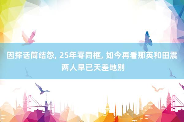因摔话筒结怨, 25年零同框, 如今再看那英和田震 两人早已天差地别