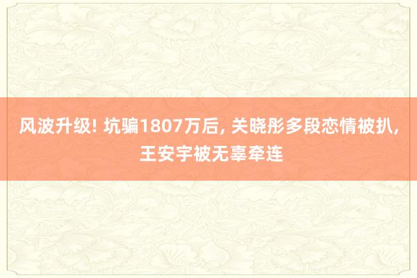 风波升级! 坑骗1807万后, 关晓彤多段恋情被扒, 王安宇被无辜牵连