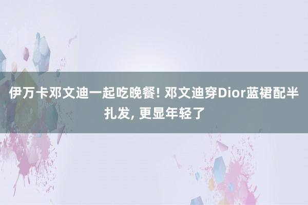 伊万卡邓文迪一起吃晚餐! 邓文迪穿Dior蓝裙配半扎发, 更显年轻了