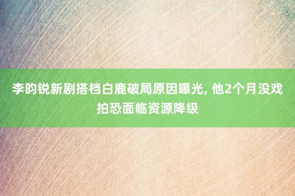 李昀锐新剧搭档白鹿破局原因曝光, 他2个月没戏拍恐面临资源降级