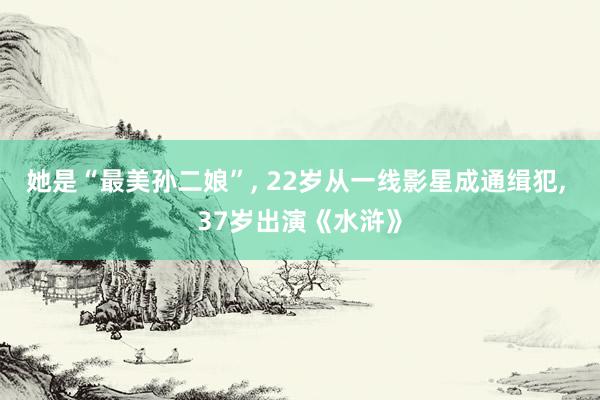 她是“最美孙二娘”, 22岁从一线影星成通缉犯, 37岁出演《水浒》