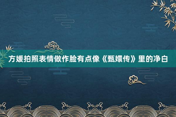方媛拍照表情做作脸有点像《甄嬛传》里的净白