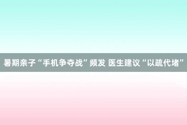 暑期亲子“手机争夺战”频发 医生建议“以疏代堵”