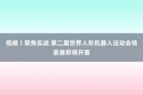视频丨聚焦实战 第二届世界人形机器人运动会场景赛即将开赛