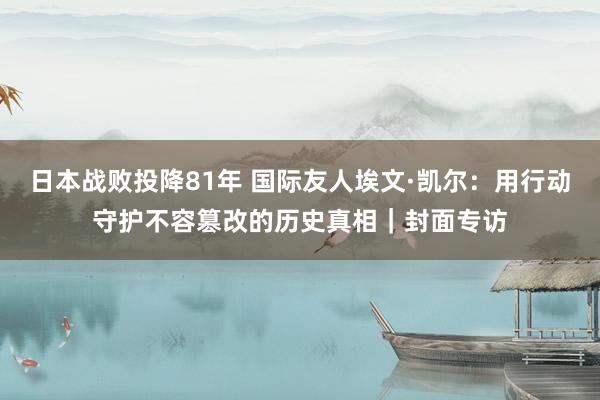 日本战败投降81年 国际友人埃文·凯尔：用行动守护不容篡改的历史真相｜封面专访