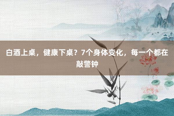 白酒上桌，健康下桌？7个身体变化，每一个都在敲警钟