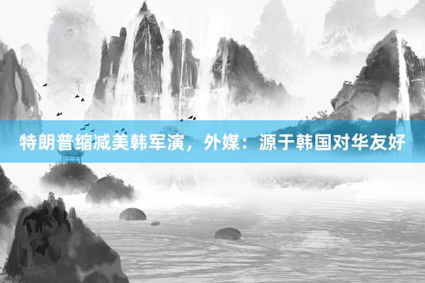 特朗普缩减美韩军演，外媒：源于韩国对华友好