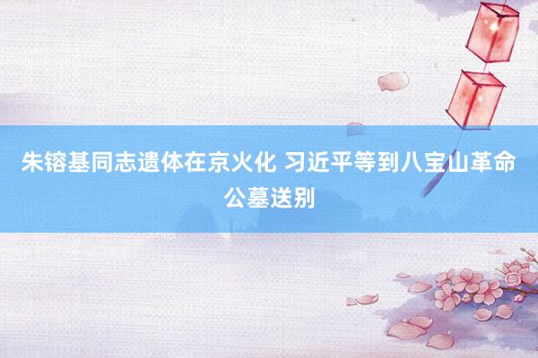 朱镕基同志遗体在京火化 习近平等到八宝山革命公墓送别