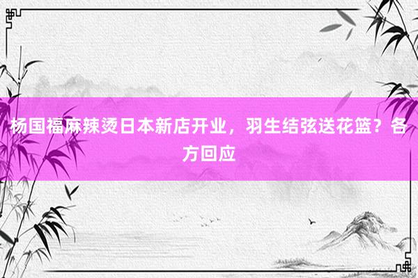 杨国福麻辣烫日本新店开业，羽生结弦送花篮？各方回应
