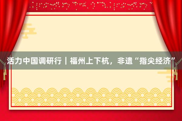 活力中国调研行｜福州上下杭，非遗“指尖经济”
