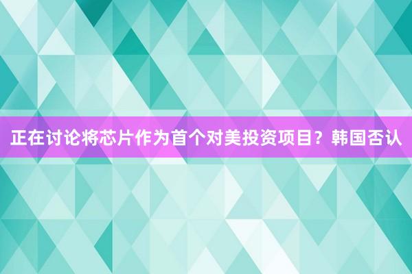 正在讨论将芯片作为首个对美投资项目？韩国否认