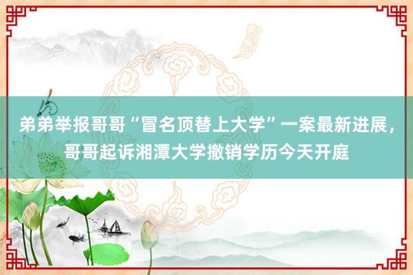弟弟举报哥哥“冒名顶替上大学”一案最新进展，哥哥起诉湘潭大学撤销学历今天开庭