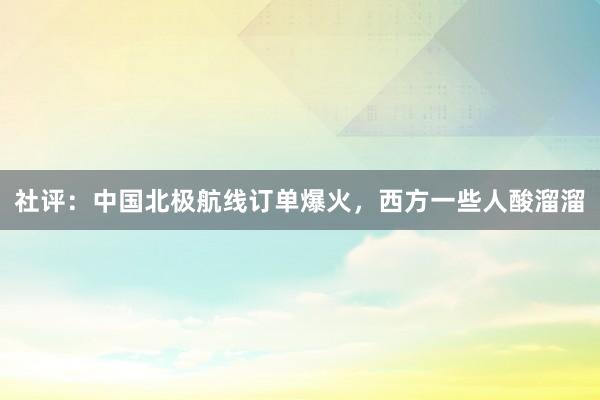 社评：中国北极航线订单爆火，西方一些人酸溜溜