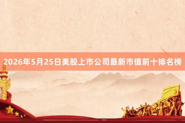 2026年5月25日美股上市公司最新市值前十排名榜